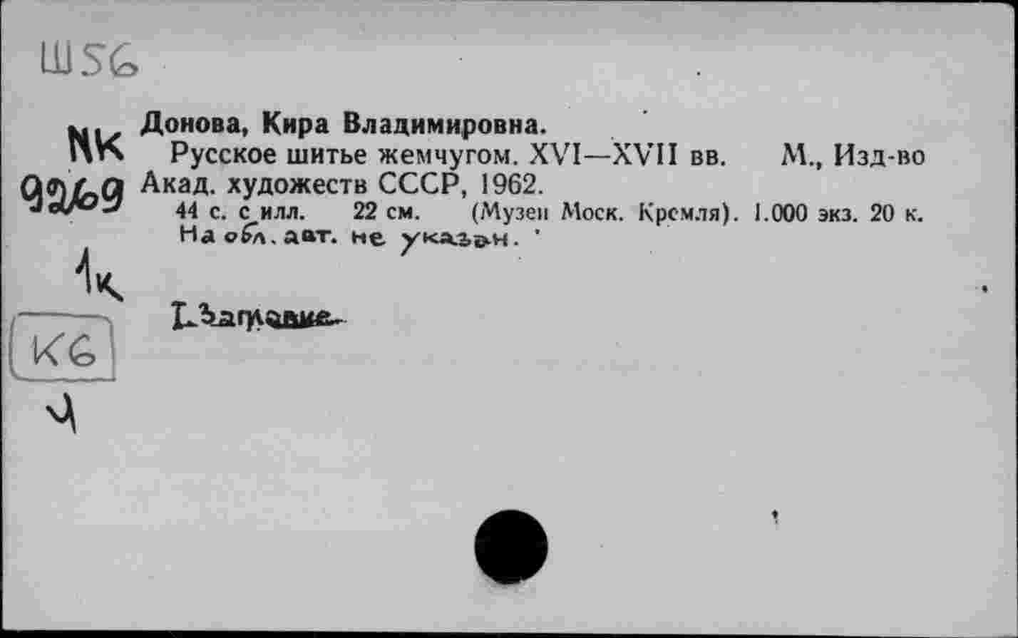 ﻿
пк
_ Л
KG
Ь- -T. - 1
Донова, Кира Владимировна.
Русское шитье жемчугом. XVI—XVII вв.	М.» Изд-во
Акад, художеств СССР, 1962.
44 с. с илл. 22 см. (Музеи Моск. Кремля). 1.000 экз. 20 к.
Наобл.авт. не ука-Ьо-н. '